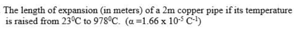 The length of expansion (in meters) of a 2m copper pipe if its temperature
is raised from 23°C to 978°C. (a =1.66 x 10-5 C-)
