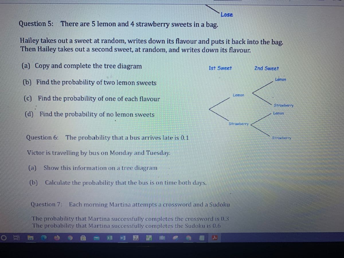 Lose
Question 5: There are 5 lemon and 4 strawberry sweets in a bag.
Hailey takes out a sweet at random, writes down its flavour and puts it back into the bag.
Then Hailey takes out a second sweet, at random, and writes down its flavour.
(a) Copy and complete the tree diagram
1st Sweet
2nd Sweet
Lemon
(b) Find the probability of two lemon sweets
Lemon
(c) Find the probability of one of each flavour
Strawberry
(d) Find the probability of no lemon sweets
Lemon
Strowberry
Question 6: The probability that a bus arrives late is 0.1
Struwberry
Victor is travelling by bus on Monday and Tuesday.
(a) Show this information on a tree diagram
(b) Calculate the probability that the bus is on time both days.
Question 7: Each morning Martina attempts a crossword and a Sudoku
The probability that Martina successfully completes the crossword is 0.3
The probability that Martina successfully completes the Sudoku is 0.6
0 耳 置
,曲 Xw
