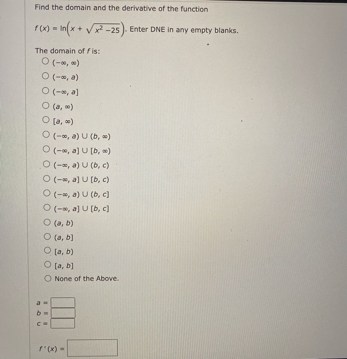 Find the domain and the derivative of the function
f (x) = In x + V x² -25
Enter DNE in any empty blanks.
The domain of f is:
O (-o, 0)
O (-∞, a)
O (-∞, a]
(а, о)
[a, o)
O (-∞, a) U (b, ∞)
O (-∞, a] U [b, ∞)
O (-o, a) U (b, c)
O (-o, a] U [b, c)
O (-∞, a) U (b, c]
O (-∞, a] U [b, c]
O (a, b)
O (a, b]
O [a, b)
O [a, b]
None of the Above.
a =
b =
C =
f'(x) =
