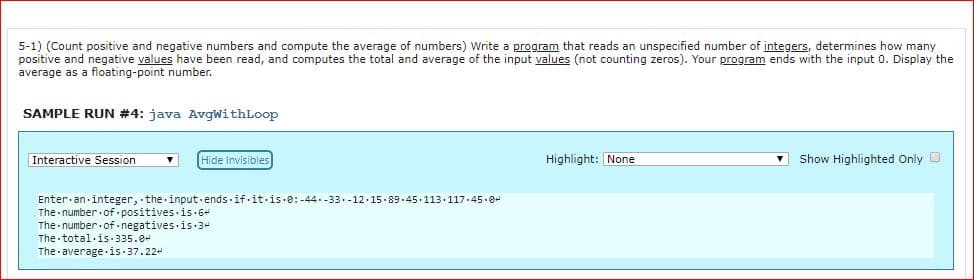 5-1) (Count positive and negative numbers and compute the average of numbers) Write a program that reads an unspecified number of integers, determines how many
positive and negative values have been read, and computes the total and average of the input values (not counting zeros). Your program ends with the input 0. Display the
average as a floating-point number
SAMPLE RUN #4: java AvgwithLoop
Interactive SessionHide Invisibles
Highlight: None
Show Highlighted Only D
Enter.an.integer, the.input ends.if.it.is.e:-4433.-12.15.89.45
The-number-of. positives is . 6
The number.of.negatives.is.3
The total.is.335.0
The average.is 37.22
113.117.45.8
