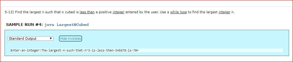 5-13) Find the largest n such that n cubed is less than a positive integer entered by the user. Use a while loop to find the largest integer n.
SAMPLE RUN #4: java LargestNCubed
Standard Output
Hide Invisibles
Enter.an.integer: The.largest.n.such.that n 3.is.less.then.345678.is 70-
