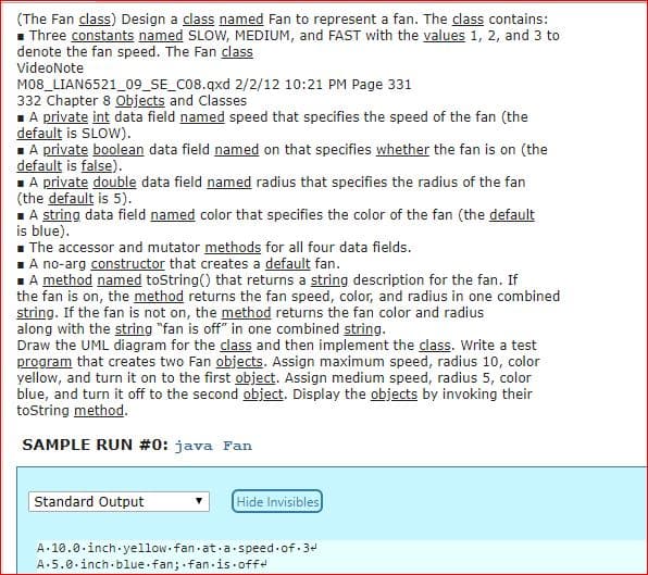 (The Fan class) Design a class named Fan to represent a fan. The class contains:
Three constants named SLOW, MEDIUM, and FAST with the yalues 1, 2, and 3 to
denote the fan speed. The Fan class
VideoNote
M08_LIAN6521_09_SE_C08.qxd 2/2/12 10:21 PM Page 331
332 Chapter 8 Objects and Classes
A private int data field named speed that specifies the speed of the fan (the
default is SLOW)
A private boolean data field named on that specifies whether the fan is on (the
default is false)
A private double data field named radius that specifies the radius of the fan
(the default is 5)
A string data field named color that specifies the color of the fan (the default
is blue)
The accessor and mutator methods for all four data fields
A no-arg constructor that creates a default fan
A method named toString) that returns a string description for the fan. If
the fan is on, the method returns the fan speed, color, and radius in one combined
string. If the fan is not on, the method returns the fan color and radius
along with the string "fan is off" in one combined string
Draw the UML diagram for the class and then implement the class. Write a test
program that creates two Fan objects. Assign maximum speed, radius 10, color
yellow, and turn it on to the first object. Assign medium speed, radius 5, color
blue, and turn it off to the second object. Display the objects by invoking their
toString method
SAMPLE RUN #01 Java Fan
Standard Output
Hide Invisibles
A-10 .0 . Inch-yellow. fan-at-a-speed-of-3qd
A.5.0.inch.blue fan: fan is off+
