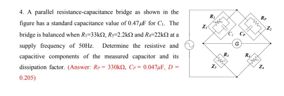 R1
Rp
4. A parallel resistance-capacitance bridge as shown in the
Z,
figure has a standard capacitance value of 0.47 µF for C1. The
Cp
bridge is balanced when R1=33kN, R3=2.2kN and R4=22kN at a
G
Determine the resistive and
supply frequency of 50HZ.
R3
R.
capacitive components of the measured capacitor and its
Z4
13
dissipation factor. (Answer: Rp = 330k2, Cp = 0.047µF, D =
0.205)
