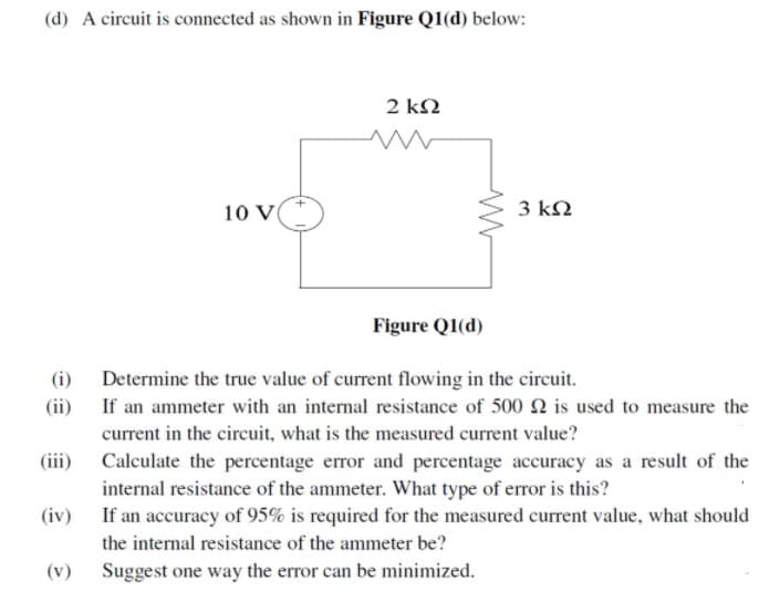 (d) A circuit is connected as shown in Figure Q1(d) below:
2 kN
10 V
3 kN
Figure Q1(d)
(i)
Determine the true value of current flowing in the circuit.
(ii)
If an ammeter with an internal resistance of 500 2 is used to measure the
current in the circuit, what is the measured current value?
(iii)
Calculate the percentage error and percentage accuracy as a result of the
internal resistance of the ammeter. What type of error is this?
If an accuracy of 95% is required for the measured current value, what should
(iv)
the internal resistance of the ammeter be?
(v)
Suggest one way the error can be minimized.
