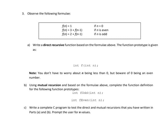 3. Observe the following formulae:
fin) = 1
fin) = 3 + f(n-1)
fin) = 2 + f(n-1)
if n=0
if n is even
if n is odd
a) Write a direct recursive function based on the formulae above. The function prototype is given
as:
int f(int n);
Note: You don't have to worry about n being less than 0, but beware of 0 being an even
number.
b) Using mutual recursion and based on the formulae above, complete the function definition
for the following function prototypes:
int fodd (int n) ;
int fEven (int n);
c) Write a complete C program to test the direct and mutual recursions that you have written in
Parts (a) and (b). Prompt the user for n values.
