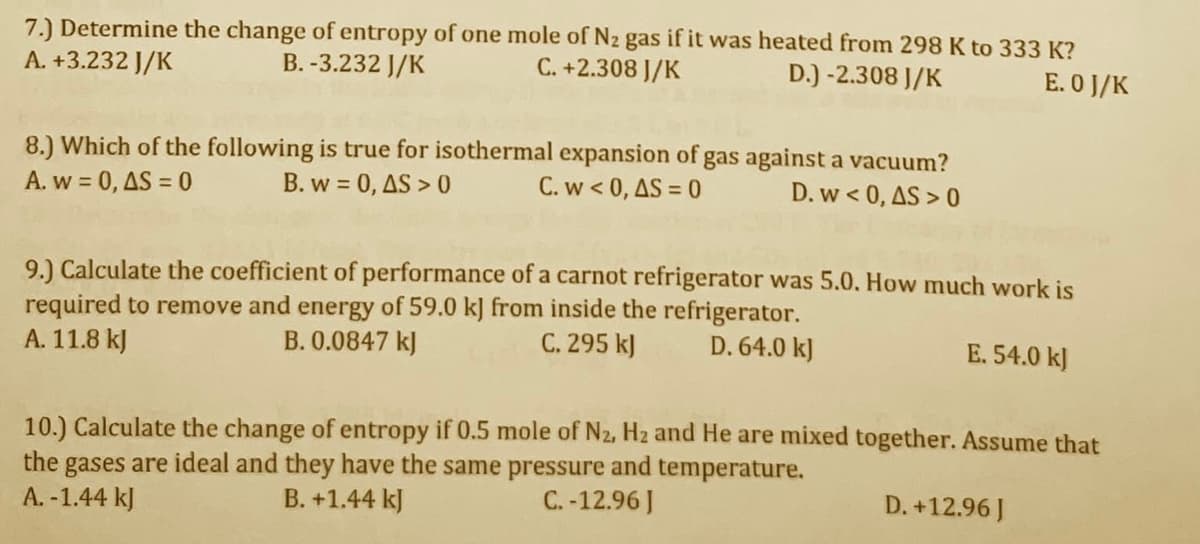 7.) Determine the change of entropy of one mole of N2 gas if it was heated from 298 K to 333 K?
C. +2.308 J/K
A. +3.232 J/K
B. -3.232 J/K
D.) -2.308 J/K
E. O J/K
8.) Which of the following is true for isothermal expansion of gas against a vacuum?
A. w = 0, AS = 0
B. w = 0, AS > 0
C. w < 0, AS = 0
D. w < 0, AS > 0
9.) Calculate the coefficient of performance of a carnot refrigerator was 5.0. How much work is
required to remove and energy of 59.0 kJ from inside the refrigerator.
A. 11.8 kJ
B. 0.0847 kJ
C. 295 kJ
D. 64.0 kJ
E. 54.0 kJ
10.) Calculate the change of entropy if 0.5 mole of N2, Hz and He are mixed together. Assume that
the gases are ideal and they have the same pressure and temperature.
A. -1.44 kJ
B. +1.44 kJ
C. -12.96 J
D. +12.96 J
