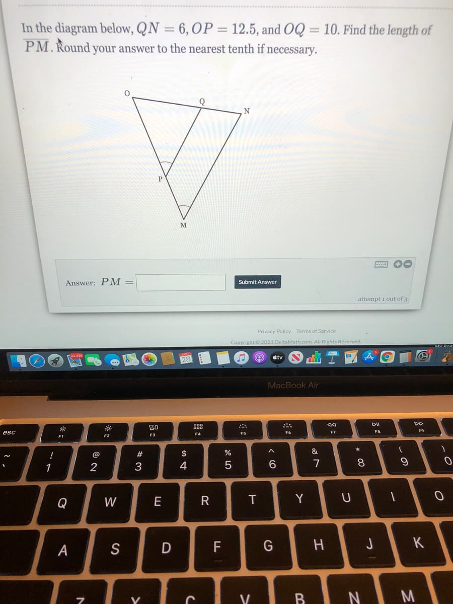 In the diagram below, QN = 6, OP = 12.5, and OQ = 10. Find the length of
PM. Round your answer to the nearest tenth if necessary.
%3D
Q
N
P
Answer: PM =
Submit Answer
attempt 1 out of 3
Privacy Policy Terms of Service
Copyright © 2021 DeltaMath.com. All Rights Reserved.
ra3436
tv
28
MacBook Air
DII
DD
80
88
esc
F4
F5
F6
F7
F1
F2
F3
*
@
#
$
%
&
1
3
4
7
8
Q
W
E
R
T
Y
A
S
F
H
V
BINI M
* 00
