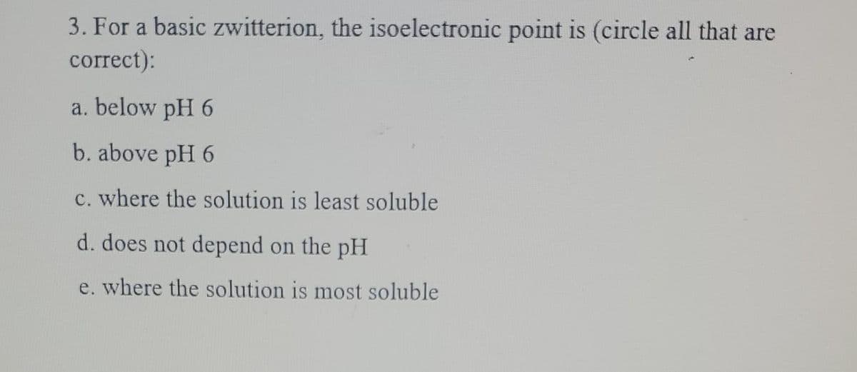 3. For a basic zwitterion, the isoelectronic point is (circle all that are
correct):
a. below pH 6
b. above pH 6
c. where the solution is least soluble
d. does not depend on the pH
e. where the solution is most soluble
