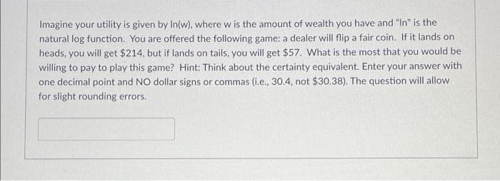 Imagine your utility is given by In(w), where w is the amount of wealth you have and "In" is the
natural log function. You are offered the following game: a dealer will flip a fair coin. If it lands on
heads, you will get $214, but if lands on tails, you will get $57. What is the most that you would be
willing to pay to play this game? Hint: Think about the certainty equivalent. Enter your answer with
one decimal point and NO dollar signs or commas (i.e., 30.4, not $30.38). The question will allow
for slight rounding errors.
