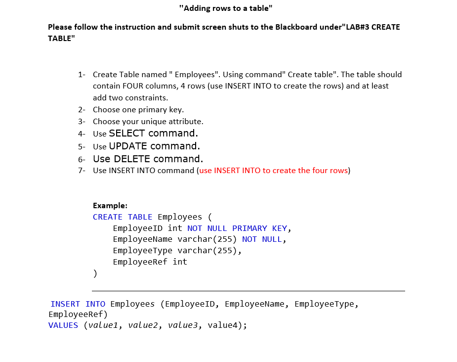 "Adding rows to a table"
Please follow the instruction and submit screen shuts to the Blackboard under"LAB#3 CREATE
TABLE"
1- Create Table named " Employees". Using command" Create table". The table should
contain FOUR columns, 4 rows (use INSERT INTO to create the rows) and at least
add two constraints.
2- Choose one primary key.
3- Choose your unique attribute.
4- Use SELECT command.
5- Use UPDATE command.
6- Use DELETE command.
7- Use INSERT INTO command (use INSERT INTO to create the four rows)
Example:
CREATE TABLE Employees (
EmployeeID int NOT NULL PRIMARY KEY,
EmployeeName varchar(255) NOT NULL,
EmployeeType varchar(255),
EmployeeRef int
INSERT INTO Employees (EmployeeID, EmployeeName, EmployeeType,
Employeeref)
VALUES (valuel, value2, value3, value4);
