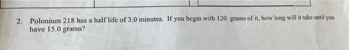 2. Polonium 218 has a half life of 3.0 minutes. If you begin with 120. grams of it, how long will it take until you
have 15.0 grams?