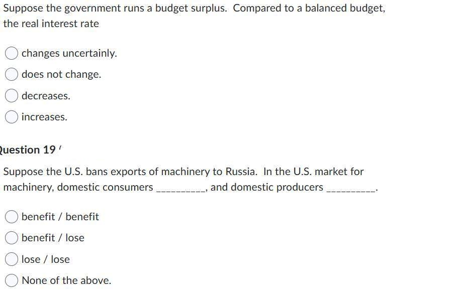 Suppose the government runs a budget surplus. Compared to a balanced budget,
the real interest rate
changes uncertainly.
does not change.
decreases.
increases.
Question 19'
Suppose the U.S. bans exports of machinery to Russia. In the U.S. market for
machinery, domestic consumers
and domestic producers
benefit / benefit
benefit / lose
lose / lose
None of the above.
