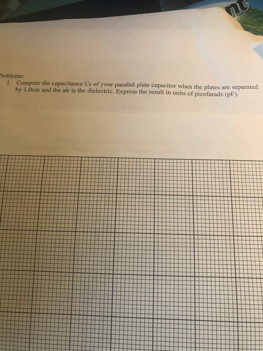 Problems:
1. Compute the capacitance Cp of your parallel plate capacitor when the plates are separated
by 1.0cm and the air is the dielectric. Express the result in units of picofarads (pF).
