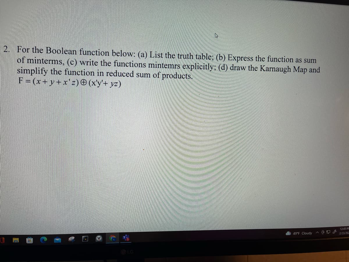 2. For the Boolean function below: (a) List the truth table; (b) Express the function as sum
of minterms, (c) write the functions mintemrs explicitly; (d) draw the Karnaugh Map and
simplify the function in reduced sum of products.
F = (x+ y+x'z) O (x'y'+ yz)
12:45 PM
49°F Cloudy ^OP
2/23/202
LG
