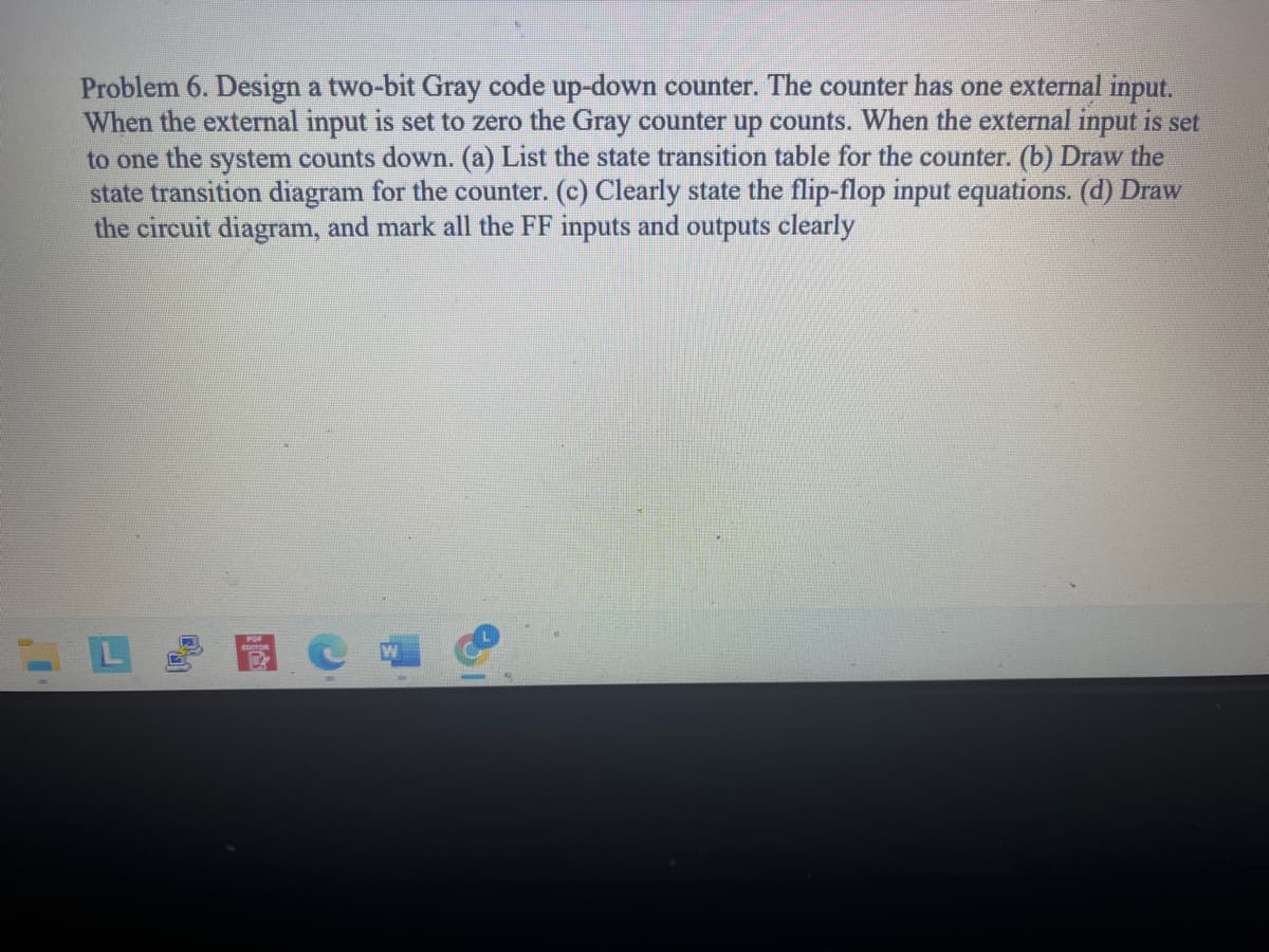 Problem 6. Design a two-bit Gray code up-down counter. The counter has one external input.
When the external input is set to zero the Gray counter up counts. When the external input is set
to one the system counts down. (a) List the state transition table for the counter. (b) Draw the
state transition diagram for the counter. (c) Clearly state the flip-flop input equations. (d) Draw
the circuit diagram, and mark all the FF inputs and outputs clearly
R