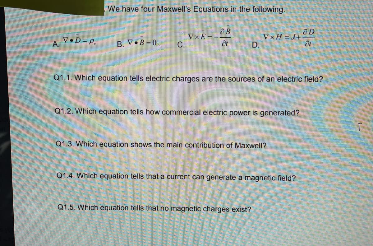 We have four Maxwell's Equations in the following.
V•D= p,
A.
VxE=-
С.
VxH =J+
D.
B V•B =0
at
Q1.1. Which equation tells electric charges are the sources of an electric field?
Q1.2. Which equation tells how commercial electric power is generated?
Q1.3. Whic
equation shows the main contribution of Maxwell?
Q1.4. Which equation tells that a current can generate a magnetic field?
Q1.5. Which equation tells that no magnetic charges exist?
