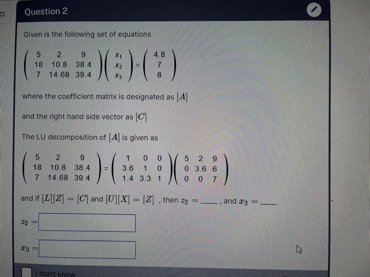 Question 2
Given is the following set of equations
2
X1
4.8
18
10.8
38.4
X2
14.68 39.4
X3
8
where the coefficient matrix is designated as A
and the right hand side vector as C
The LU decomposition of [A] is given as
9.
1
0 0
9.
18
10.8
38.4
3.6
1
0 3.6 6
0 0
7
14.68 39.4
1.4 3.3 1
and if [L][Z] – [C] and [U][X] = [Z] , then z9
and x2
Z2
x2
I don't know
