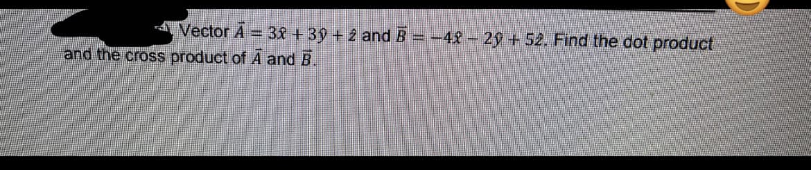 Vector A = 3£ + 39 + 2 and B = -42 – 2ý + 52. Find the dot product
and the cross product of A and B.
