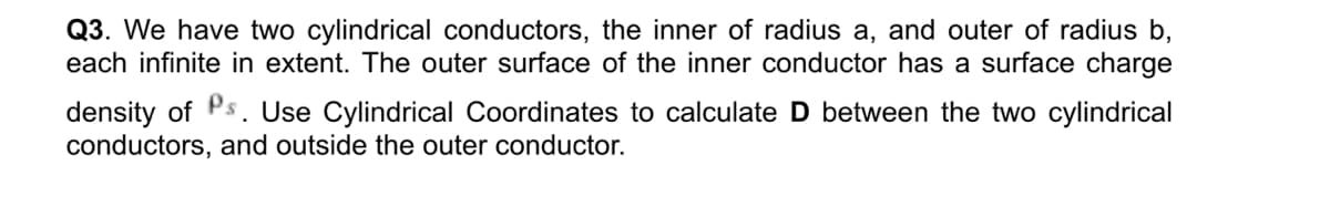 Q3. We have two cylindrical conductors, the inner of radius a, and outer of radius b,
each infinite in extent. The outer surface of the inner conductor has a surface charge
density of Ps. Use Cylindrical Coordinates to calculate D between the two cylindrical
conductors, and outside the outer conductor.
