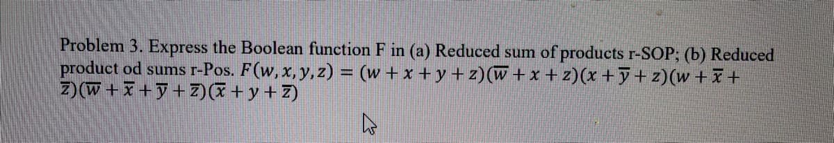 Problem 3. Express the Boolean function F in (a) Reduced sum of products r-SOP; (b) Reduced
product od sums r-Pos. F(w, x, y, z) = (w+ x + y + z)(W + x + z)(x +y+ z)(w + +
z) (W + X +y + Z)(I + y + Z)
