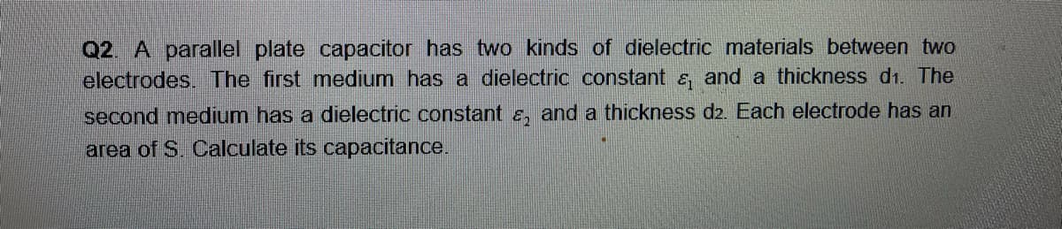 Q2. A parallel plate capacitor has two kinds of dielectric materials between two
electrodes. The first medium has a dielectric constant &, and a thickness d1. The
second medium has a dielectric constant &, and a thickness d2. Each electrode has an
area of S. Calculate its capacitance.
