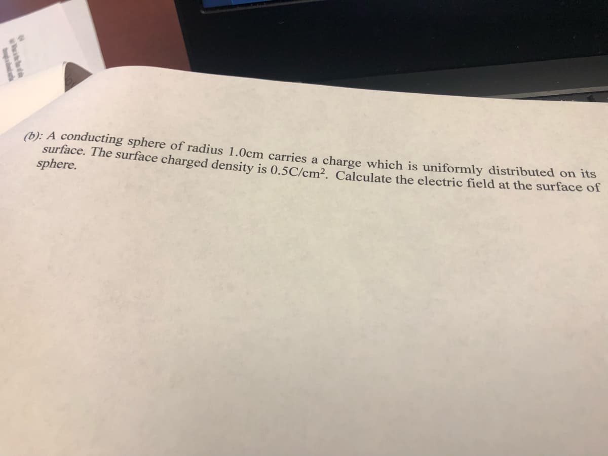 (b): A conducting sphere of radius 1.0cm carries a charge which is uniformly distributed on its
surface. The surface charged density is 0.5C/cm², Calculate the electric field at the surface of
sphere.
wid
