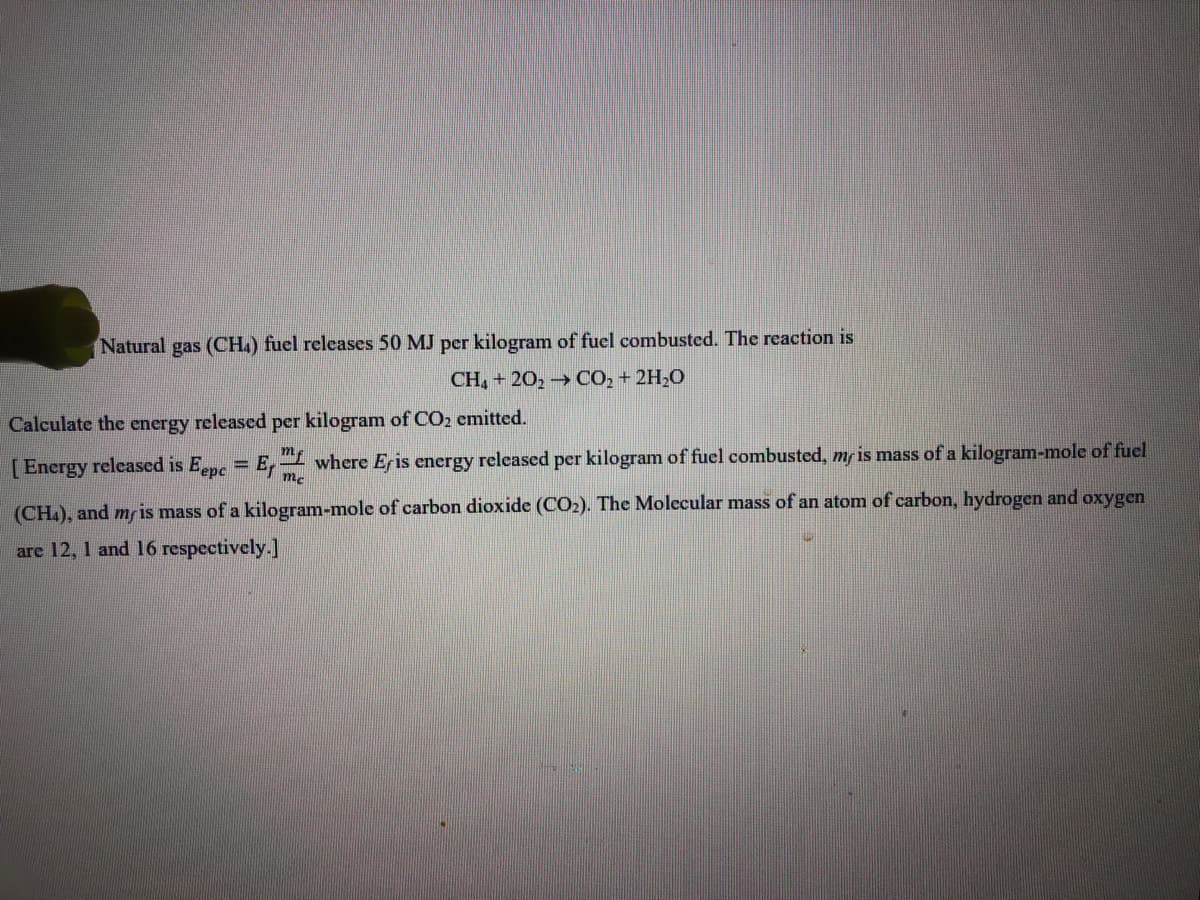 Natural gas (CH.) fuel relcases 50 MJ per kilogram of fuel combusted. The reaction is
CH, + 20, CO2 + 2H;0
Calculate the energy released per kilogram of CO2 emitted.
[Energy released is Eepe
E, where Eris energy released per kilogram of fuel combusted, mf is mass of a kilogram-mole of fuel
(CH.), and mr is mass of a kilogram-mole of carbon dioxide (CO2). The Molecular mass of an atom of carbon, hydrogen and oxygen
are 12, 1 and 16 respectively.]
