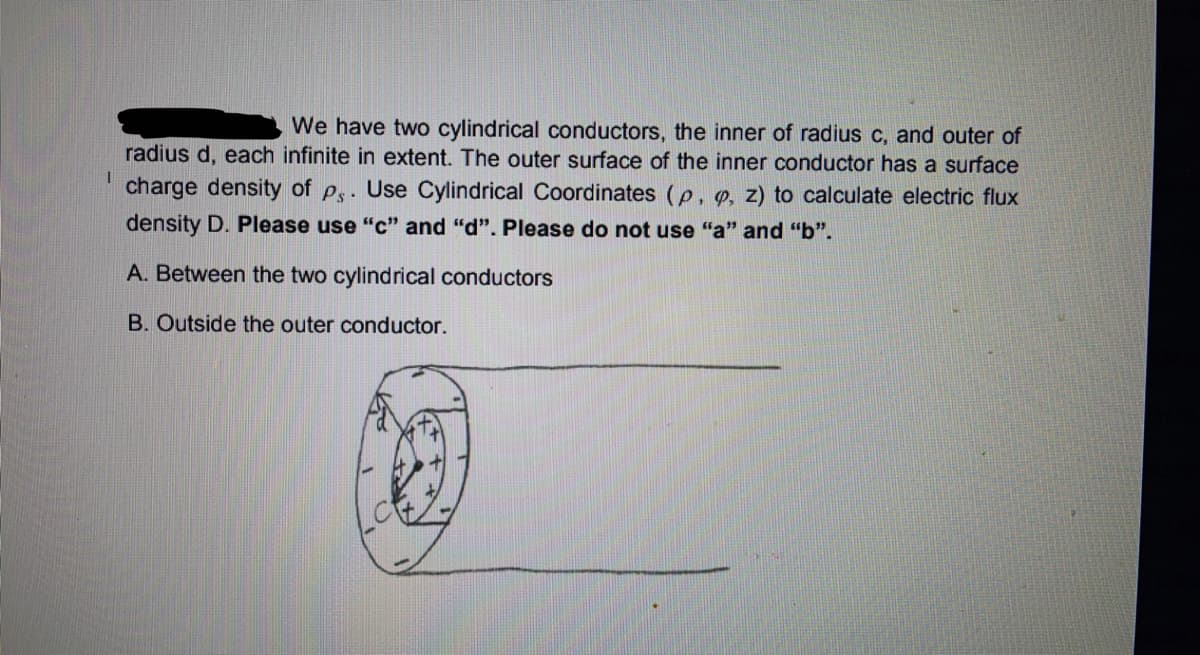 We have two cylindrical conductors, the inner of radius c, and outer of
radius d, each infinite in extent. The outer surface of the inner conductor has a surface
charge density of ps. Use Cylindrical Coordinates (p, e, z) to calculate electric flux
density D. Please use "c" and "d". Please do not use "a" and "b".
A. Between the two cylindrical conductors
B. Outside the outer conductor.
