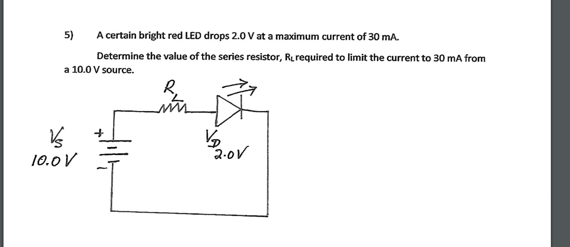 5)
A certain bright red LED drops 2.0 V at a maximum current of 30 mA.
Determine the value of the series resistor, Rrequired to limit the current to 30 mA from
a 10.0 V source.
10.0 V
2.0V
