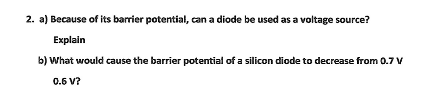 2. a) Because of its barrier potential, can a diode be used as a voltage source?
Explain
b) What would cause the barrier potential of a silicon diode to decrease from 0.7 V
0.6 V?
