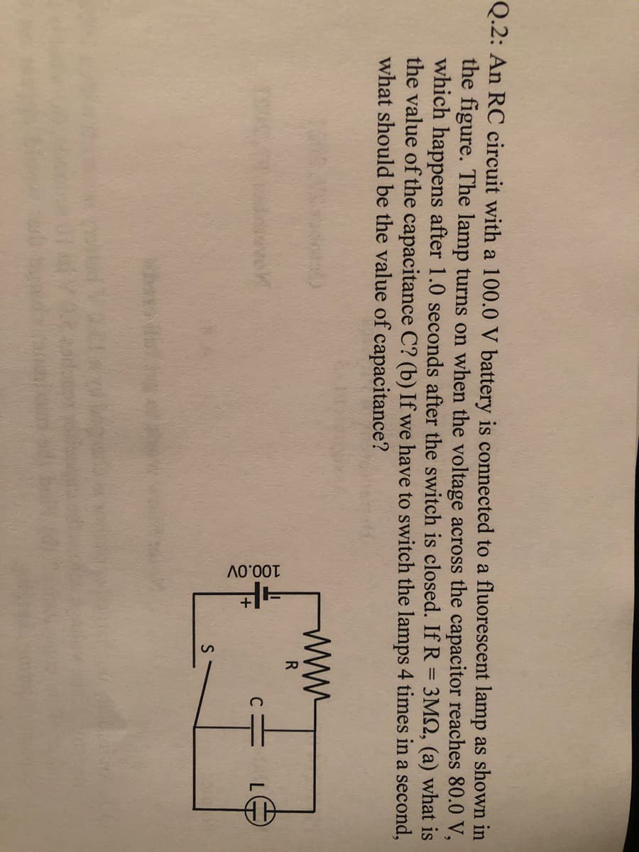 100.0V
Q.2: An RC circuit with a 100.0 V battery is connected to a fluorescent lamp as shown in
the figure. The lamp turns on when the voltage across the capacitor reaches 80.0 V,
which happens after 1.0 seconds after the switch is closed. If R = 3M2, (a) what is
the value of the capacitance C? (b) If we have to switch the lamps 4 times in a second,
what should be the value of capacitance?
ww
R
C
