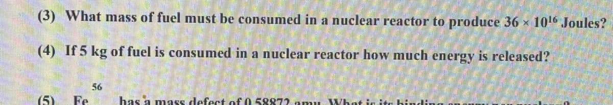 (3) What mass of fuel must be consumed in a nuclear reactor to produce 36 x 10 Joules?
(4) If 5 kg of fuel is consumed in a nuclear reactor how much energy is released?
56
(5)
Fe
has a mass defect of 0 5887) amu What t.
