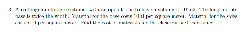 3. A rectangular storage container with an open top is to have a volume of 10 m3. The length of its
base is twice the width. Material for the base costs 10 tl per square meter. Material for the sides
costs 6 tl per square meter. Find the cost of materials for the cheapest such container.
