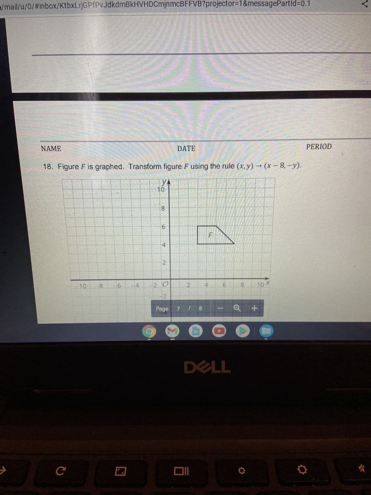 w/mail/u/0/#inbox/KtbxLrjGPfPvJdkdmBkHVHDCmjnmcBFFVB?projector=1&messagePartid=0.1
17
H
On
NAME
DATE
18. Figure F is graphed. Transform figure F using the rule (x,y) → (x-8,-y).
YA
10 8
8
10 X
JU
с
10
8
6
4
2
20
Page
24
7 / 8
DELL
+
D
PERIOD