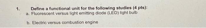 Define a functional unit for the following studies (4 pts):
a. Fluorescent versus light emitting diode (LED) light bulb
1.
b. Electric versus combustion engine
