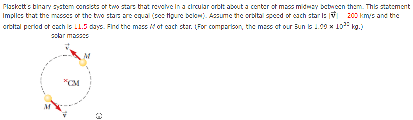 Plaskett's binary system consists of two stars that revolve in a circular orbit about a center of mass midway between them. This statement
implies that the masses of the two stars are equal (see figure below). Assume the orbital speed of each star is V| = 200 km/s and the
orbital period of each is 11.5 days. Find the mass M of each star. (For comparison, the mass of our Sun is 1.99 x 1030 kg.)
| solar masses
M
XCM
M
