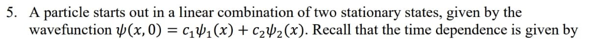 5. A particle starts out in a linear combination of two stationary states, given by the
wavefunction (x,0) = c141(x) + c2µ½(x). Recall that the time dependence is given by
