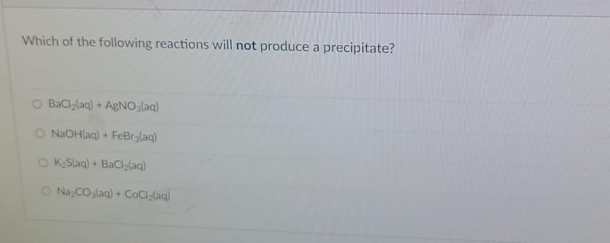 Which of the following reactions will not produce a precipitate?
O BaCl2(aq) + AgNO3(aq)
O NAOH(aq) + FeBra(aq)
O KSlag) + BaCI2(aq)
O Na CO3(aq) + CoCl (aq)
