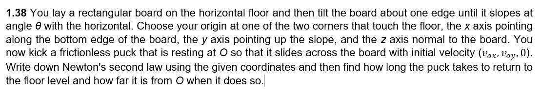 1.38 You lay a rectangular board on the horizontal floor and then tilt the board about one edge until it slopes at
angle 0 with the horizontal. Choose your origin at one of the two corners that touch the floor, the x axis pointing
along the bottom edge of the board, the y axis pointing up the slope, and the z axis normal to the board. You
now kick a frictionless puck that is resting at O so that it slides across the board with initial velocity (vox, voy, 0).
Write down Newton's second law using the given coordinates and then find how long the puck takes to return to
the floor level and how far it is from O when it does so.
