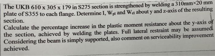 The UKB 610 x 305 x 179 in S275 section is strengthened by welding a 310mmx20 mm
plate of S355 to each flange. Determine I, Wpl and Wel about y and z-axis of the resulting
section.
Calculate the percentage increase in the plastic moment resistance about the y-axis of
the section, achieved by welding the plates. Full lateral restraint may be assumedl
Considering the beam is simply supported, also comment on serviceability improvement
achieved.
