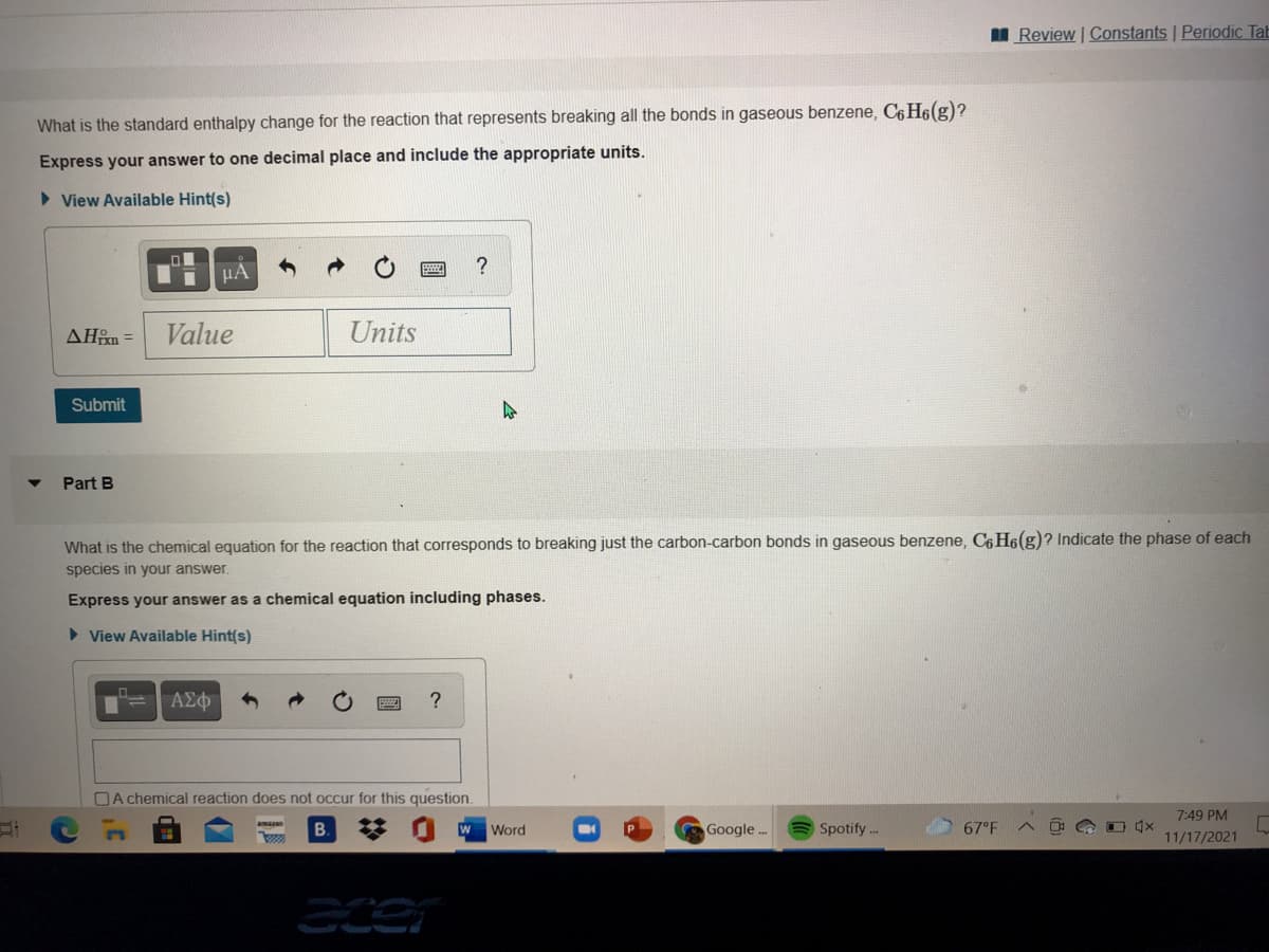 Review | Constants Periodic Tab
What is the standard enthalpy change for the reaction that represents breaking all the bonds in gaseous benzene, C6H6(g)?
Express your answer to one decimal place and include the appropriate units.
> View Available Hint(s)
HẢ
AHn =
Value
Units
Submit
Part B
What is the chemical equation for the reaction that corresponds to breaking just the carbon-carbon bonds in gaseous benzene, C6 H6(g)? Indicate the phase of each
species in your answer.
Express your answer as a chemical equation including phases.
> View Available Hint(s)
ΑΣφ
?
OA chemical reaction does not occur for this question.
7:49 PM
B.
Word
Google.
Spotify .-
67°F
11/17/2021
