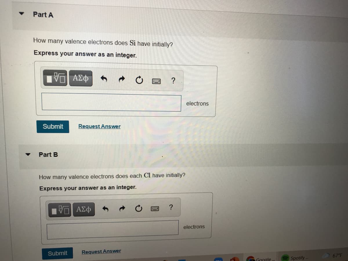 Part A
How many valence electrons does Si have initially?
Express your answer as an integer.
ΑΣφ
?
electrons
Submit
Request Answer
Part B
How many valence electrons does each Cl have initially?
Express your answer as an integer.
?
electrons
Submit
Request Answer
67°F
Google.
Spotify
