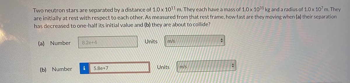 Two neutron stars are separated by a distance of 1.0 x 101 m. They each have a mass of 1.0 x 1031 kg and a radius of 1.0 x 107 m. They
are initially at rest with respect to each other. As measured from that rest frame, how fast are they moving when (a) their separation
has decreased to one-half its initial value and (b) they are about to collide?
(a) Number
8.2e+4
Units
m/s
(b) Number
i
5.8e+7
Units
m/s
