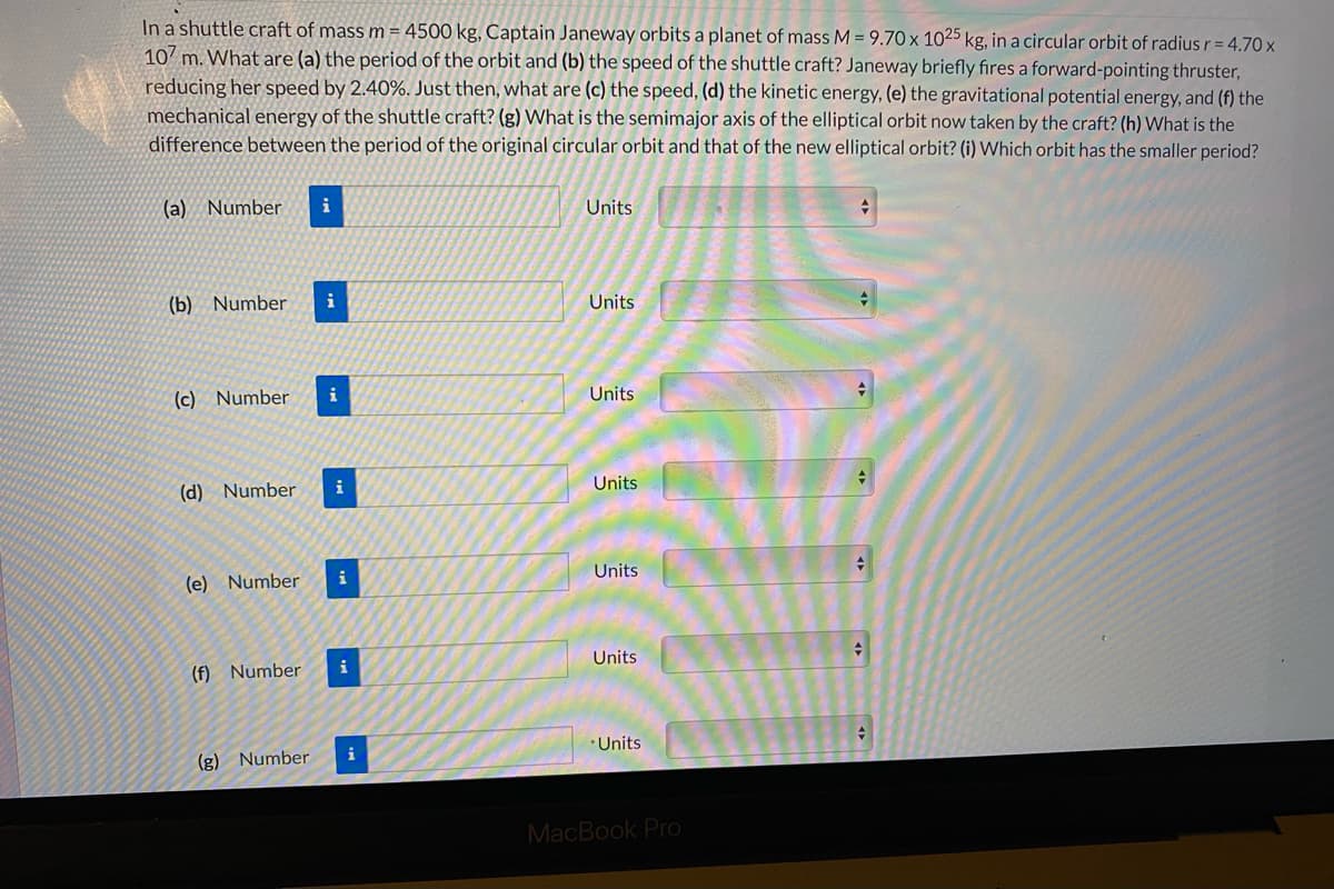 In a shuttle craft of mass m = 4500 kg, Captain Janeway orbits a planet of mass M = 9.70 x 1025 kg, in a circular orbit of radius r = 4.70 x
107 m. What are (a) the period of the orbit and (b) the speed of the shuttle craft? Janeway briefly fires a forward-pointing thruster,
reducing her speed by 2.40%. Just then, what are (c) the speed, (d) the kinetic energy, (e) the gravitational potential energy, and (f) the
mechanical energy of the shuttle craft? (g) What is the semimajor axis of the elliptical orbit now taken by the craft? (h) What is the
difference between the period of the original circular orbit and that of the new elliptical orbit? (i) Which orbit has the smaller period?
(a) Number
i
Units
(b) Number
i
Units
(c) Number
i
Units
(d) Number
i
Units
Units
i
(e) Number
Units
i
(f) Number
Units
i
(g) Number
MacBook Pro
