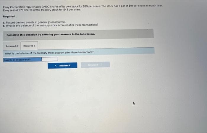 Elroy Corporation repurchased 3,900 shares of its own stock for $35 per share. The stock has a par of $10 per share. A month later,
Elroy resold 975 shares of the treasury stock for $43 per share.
Required
a. Record the two events in general journal format.
b. What is the balance of the treasury stock account after these transactions?
Complete this question by entering your answers in the tabs below.
Required A
Required B
What is the balance of the treasury stock account after these transactions?
Balance of treasury stock
< Required A