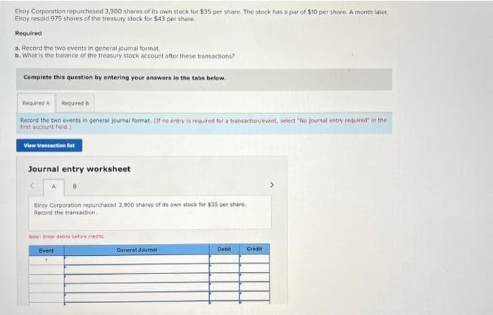 Elroy Corporation repurchased 3,900 shares of its own stock for $35 per share. The stock has a par of $10 per share. A month later,
Elroy resold 975 shares of the treasury stock for $43 per share.
Required
a. Record the two events in general journal format
b. What is the balance of the treasury stock account after these transactions?
Complete this question by entering your answers in the tabs below.
Required A Required B
Record the two events in general journal format. (If no entry is required for a transaction/event, select "No journal entry required in the
first account field.)
View transaction list
Journal entry worksheet
A 8
Elroy Corporation repurchased 3,900 shares of its own stock for $35 per share.
Record the transaction.
Note: Enter debits before credits
Event
1
General Journal
Debit Credit