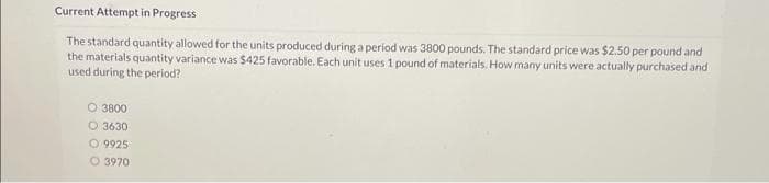 Current Attempt in Progress
The standard quantity allowed for the units produced during a period was 3800 pounds. The standard price was $2.50 per pound and
the materials quantity variance was $425 favorable. Each unit uses 1 pound of materials. How many units were actually purchased and
used during the period?
O 3800
O 3630
O 9925
3970