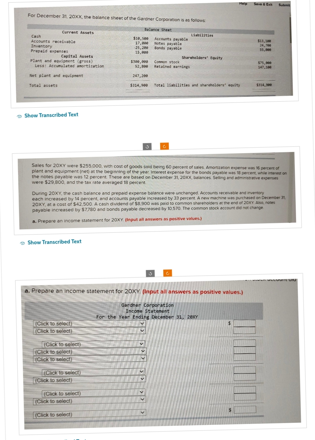 For December 31, 20XX, the balance sheet of the Gardner Corporation is as follows:
Balance Sheet
Current Assets
Cash
Accounts receivable
Inventory
Prepaid expenses
Capital Assets
Plant and equipment (gross)
Less: Accumulated amortization
Net plant and equipment
Total assets
Show Transcribed Text
Show Transcribed Text
(Click to select)
(Click to select)
(Click to select)
(Click to select)
(Click to select)
(Click to select)
$10,500
17,000
25, 200
15,000
(Click to select)
$300,000
52,800
(Click to select)
247,200
(Click to select)
(Click to select)
$314,900
3
v
a. Prepare an income statement for 20XY. (Input all answers as positive values.)
Gardner Corporation
Income Statement
For the Year Ending December 31, 20XY
V
Accounts payable
Notes payable
Bonds payable
Sales for 20XY were $255,000, with cost of goods sold being 60 percent of sales. Amortization expense was 16 percent of
plant and equipment (net) at the beginning of the year. Interest expense for the bonds payable was 18 percent, while interest on
the notes payable was 12 percent. These are based on December 31, 20XX, balances. Selling and administrative expenses
were $29,800, and the tax rate averaged 18 percent.
V
During 20XY, the cash balance and prepaid expense balance were unchanged. Accounts receivable and inventory
each increased by 14 percent, and accounts payable increased by 33 percent. A new machine was purchased on December 31,
20XY, at a cost of $42,500. A cash dividend of $8,900 was paid to common shareholders at the end of 20XY. Also, notes
payable increased by $7,780 and bonds payable decreased by 10.570. The common stock account did not change.
a. Prepare an income statement for 20XY. (Input all answers as positive values.)
3
Common stock
Retained earnings
Liabilities
Shareholders' Equity
C
Total liabilities and shareholders' equity
Help
$
Save & Exit
$
$13,100
24,700
55,000
$75,000
147,100
$314,900
Submit
account and