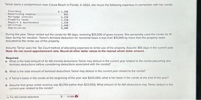 d
Tamar owns a condominium near Cocoa Beach in Florida. In 2022, she incurs the following expenses in connection with her condo:
Insurance
Advertising expense.
Mortgage interest
Property taxes
1,390
895
5,350
1,310
Repairs & maintenance
1,420
Utilities
1,460
8,600
Depreciation
$
During the year, Tamar rented out the condo for 90 days, receiving $33,500 of gross income. She personally used the condo for 41
days during her vacation. Tamar's itemized deduction for nonrental taxes is less than $10,000 by more than the property taxes
allocated to the rental use of the property.
Assume Tamar uses the Tax Court method of allocating expenses to rental use of the property. Assume 365 days in the current year.
Note: Do not round apportionment ratio. Round all other dollar values to the nearest whole dollar amount.
Required:
a. What is the total amount of for AGI (rental) deductions Tamar may deduct in the current year related to the condo (assuming she
itemizes deductions before considering deductions associated with the condo)?
b. What is the total amount of itemized deductions Tamar may deduct in the current year related to the condo?
c. If Tamar's basis in the condo at the beginning of the year was $205,000, what is her basis in the condo at the end of the year?
d. Assume that gross rental revenue was $3,700 (rather than $33,500). What amount of for AGI deductions may Tamar deduct in the
current year related to the condo?
a. For AGI (rental) deductions
10.8893