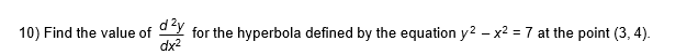 **Problem 10:** Find the value of \(\frac{d^2y}{dx^2}\) for the hyperbola defined by the equation \(y^2 - x^2 = 7\) at the point \((3, 4)\).